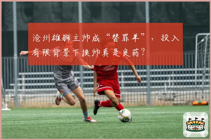 沧州雄狮主帅成“替罪羊”，投入有限背景下换帅真是良药？