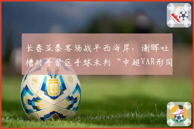 长春亚泰客场战平西海岸,谢晖吐槽对手禁区手球未判“中超VAR形同虚设”