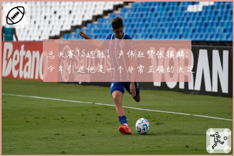 总决赛15连胜！卢伟狂赞张镇麟：今年引进他是一个非常正确的决定