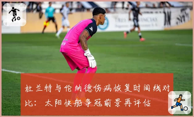 杜兰特与伦纳德伤病恢复时间线对比：太阳快船争冠前景再评估