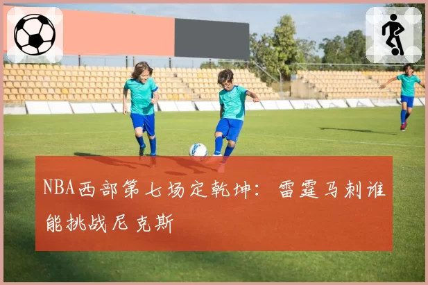NBA西部第七场定乾坤:雷霆马刺谁能挑战尼克斯