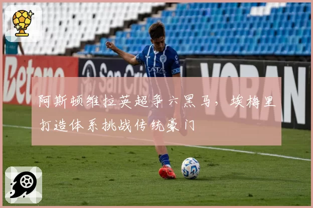 阿斯顿维拉英超争六黑马,埃梅里打造体系挑战传统豪门
