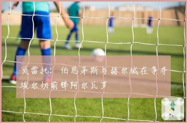 莫雷托:伯恩茅斯与赫尔城在争夺埃尔切前锋阿尔瓦罗