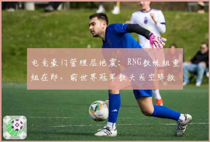 电竞豪门管理层地震:RNG教练组重组在即,前世界冠军教头或空降救场