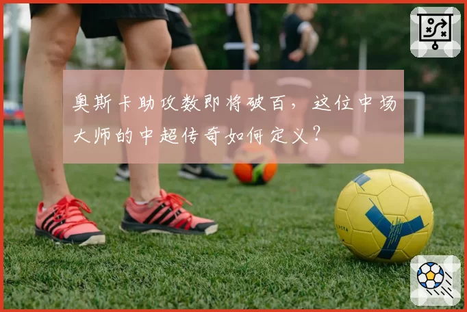 奥斯卡助攻数即将破百，这位中场大师的中超传奇如何定义？