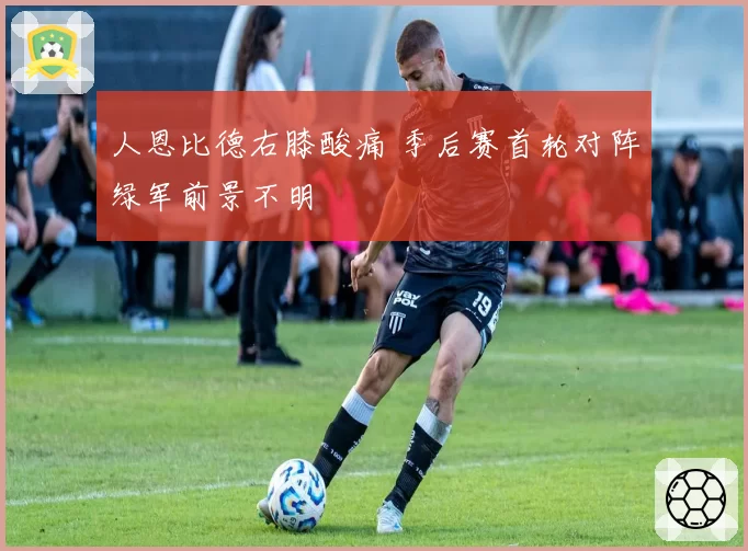 人恩比德右膝酸痛 季后赛首轮对阵绿军前景不明