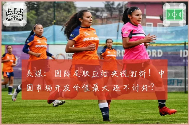 美媒：国际足联应给央视打折！中国市场开发价值最大 还不讨好？
