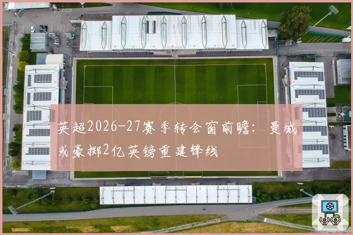 英超2026-27赛季转会窗前瞻：曼城或豪掷2亿英镑重建锋线