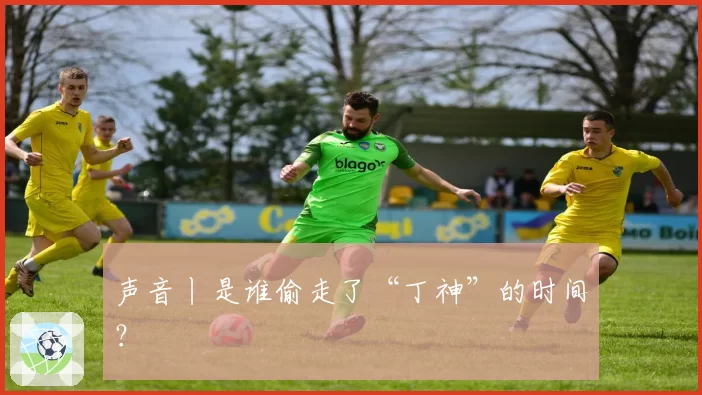 声音丨是谁偷走了“丁神”的时间?