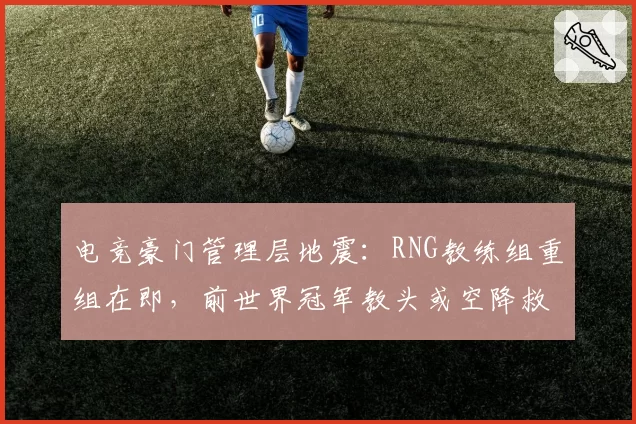 电竞豪门管理层地震:RNG教练组重组在即,前世界冠军教头或空降救场