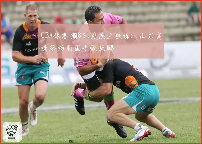 CBA休赛期8队更换主教练：山东高速签约前国手张庆鹏