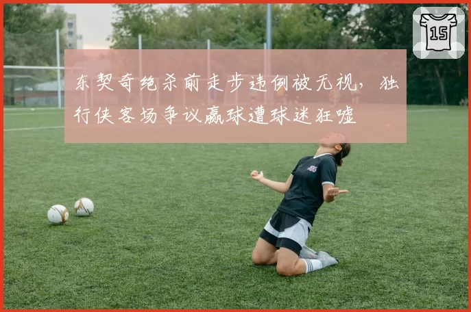 东契奇绝杀前走步违例被无视,独行侠客场争议赢球遭球迷狂嘘