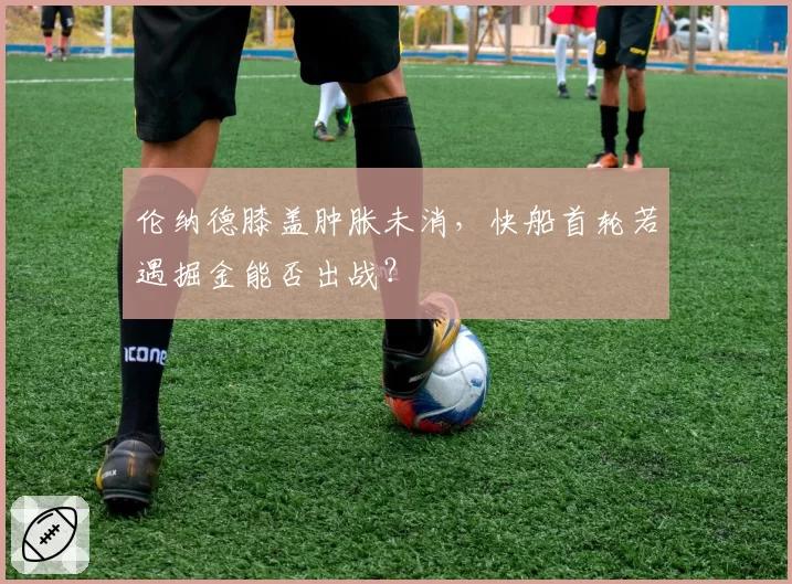 伦纳德膝盖肿胀未消,快船首轮若遇掘金能否出战?