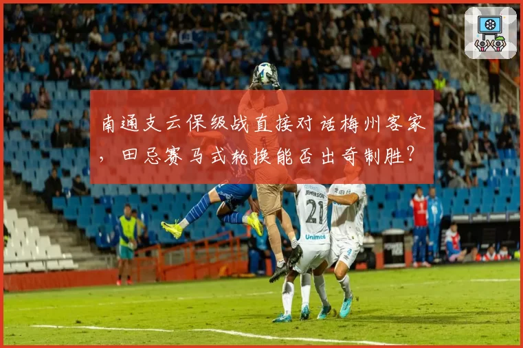 南通支云保级战直接对话梅州客家,田忌赛马式轮换能否出奇制胜?