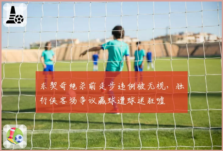 东契奇绝杀前走步违例被无视,独行侠客场争议赢球遭球迷狂嘘