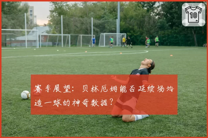 赛季展望:贝林厄姆能否延续场均造一球的神奇数据?