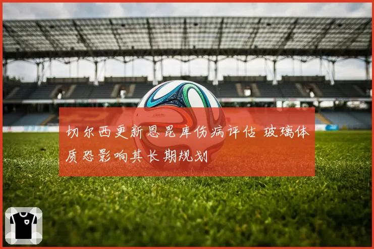 切尔西更新恩昆库伤病评估 玻璃体质恐影响其长期规划
