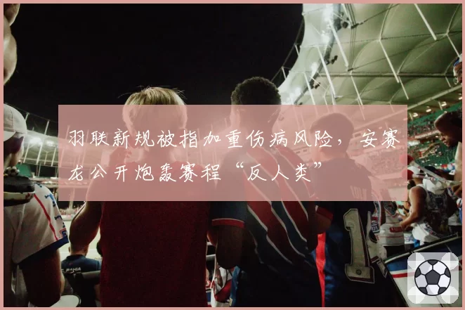 羽联新规被指加重伤病风险，安赛龙公开炮轰赛程“反人类”