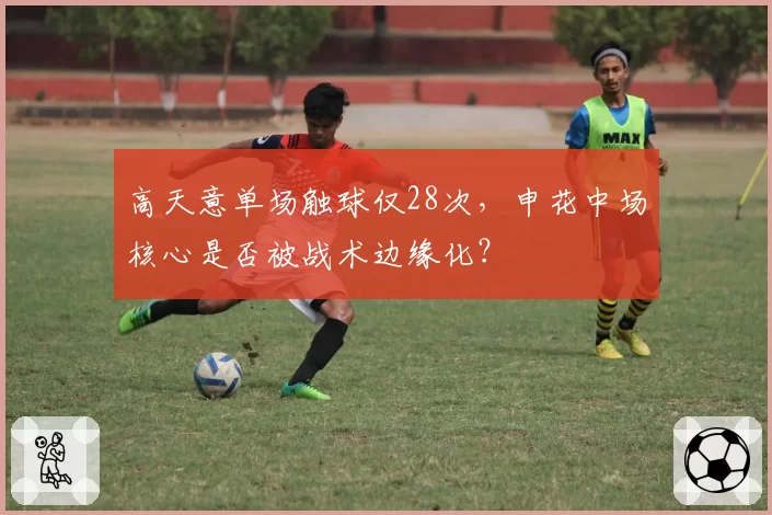高天意单场触球仅28次,申花中场核心是否被战术边缘化?