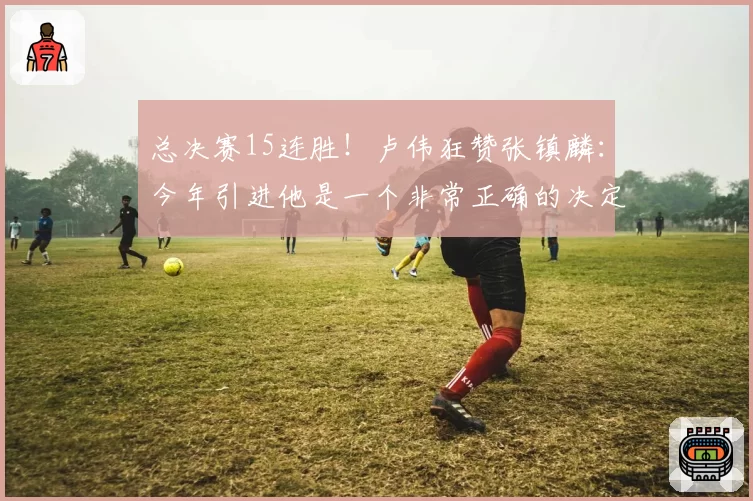 总决赛15连胜！卢伟狂赞张镇麟：今年引进他是一个非常正确的决定