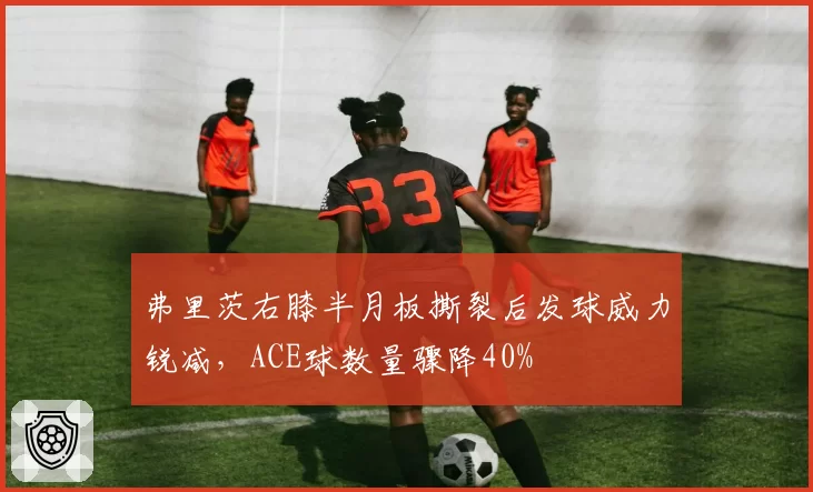 弗里茨右膝半月板撕裂后发球威力锐减，ACE球数量骤降40%