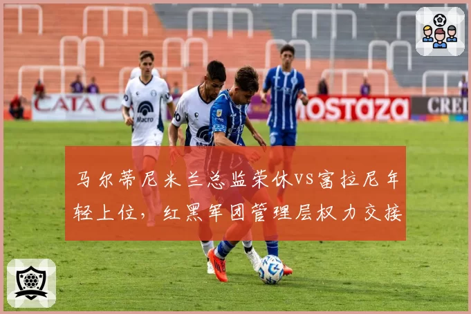 马尔蒂尼米兰总监荣休vs富拉尼年轻上位，红黑军团管理层权力交接暗藏变局