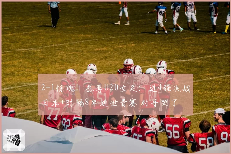 2-1惊魂!恭喜U20女足:进4强决战日本+时隔8年进世青赛 对手哭了