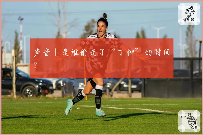 声音丨是谁偷走了“丁神”的时间？