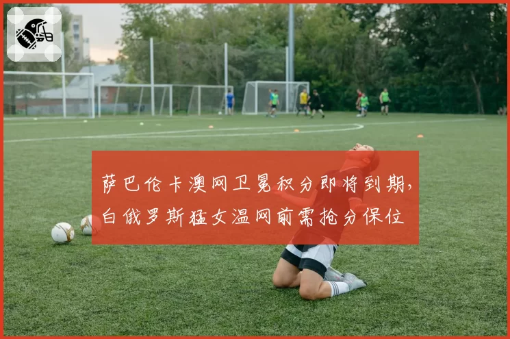 萨巴伦卡澳网卫冕积分即将到期，白俄罗斯猛女温网前需抢分保位