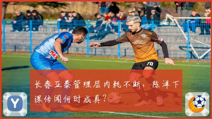 长春亚泰管理层内耗不断，陈洋下课传闻何时成真？