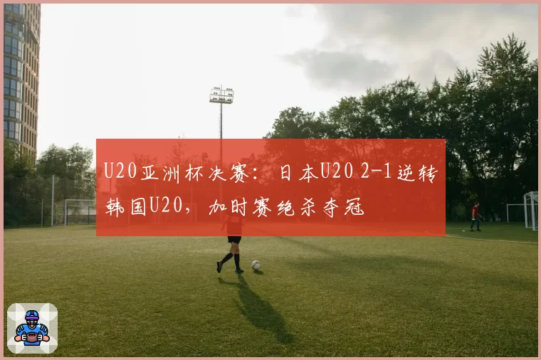 U20亚洲杯决赛：日本U20 2-1逆转韩国U20，加时赛绝杀夺冠