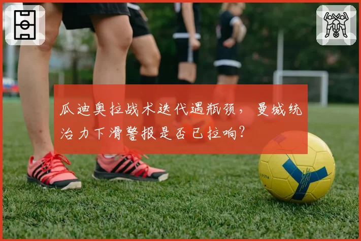 瓜迪奥拉战术迭代遇瓶颈，曼城统治力下滑警报是否已拉响？