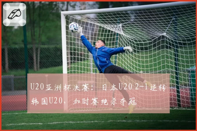 U20亚洲杯决赛：日本U20 2-1逆转韩国U20，加时赛绝杀夺冠