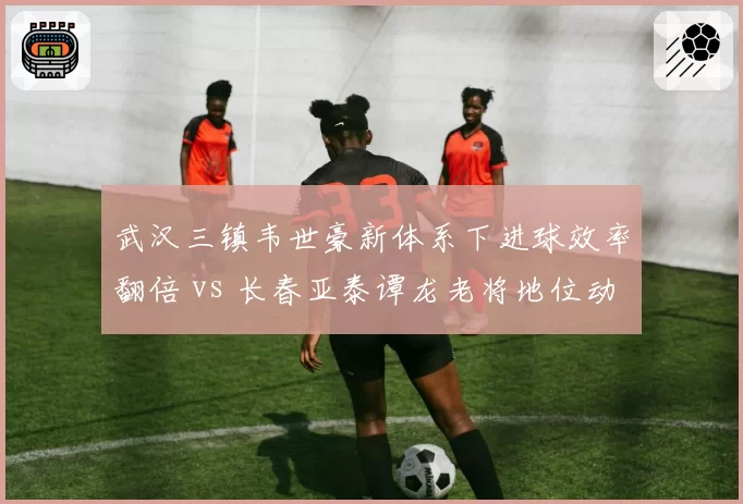 武汉三镇韦世豪新体系下进球效率翻倍 vs 长春亚泰谭龙老将地位动摇