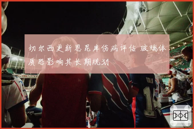 切尔西更新恩昆库伤病评估 玻璃体质恐影响其长期规划