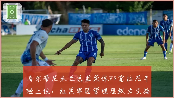 马尔蒂尼米兰总监荣休vs富拉尼年轻上位，红黑军团管理层权力交接暗藏变局