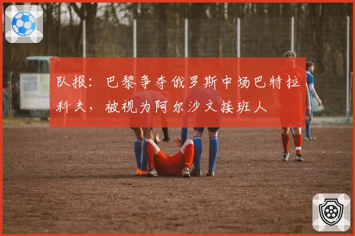 队报：巴黎争夺俄罗斯中场巴特拉科夫，被视为阿尔沙文接班人