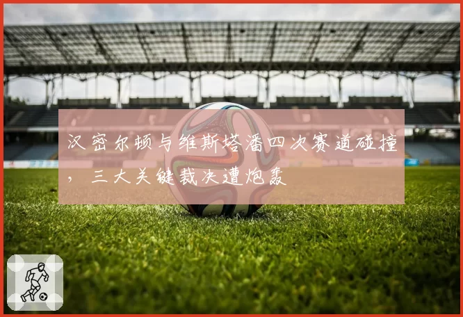 汉密尔顿与维斯塔潘四次赛道碰撞,三大关键裁决遭炮轰