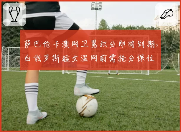 萨巴伦卡澳网卫冕积分即将到期，白俄罗斯猛女温网前需抢分保位