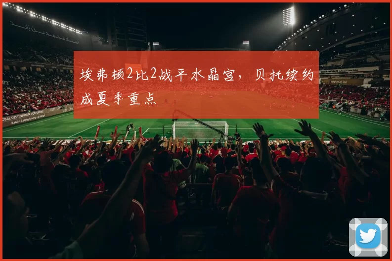 埃弗顿2比2战平水晶宫，贝托续约成夏季重点