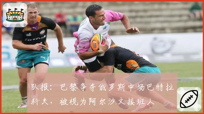 队报:巴黎争夺俄罗斯中场巴特拉科夫,被视为阿尔沙文接班人