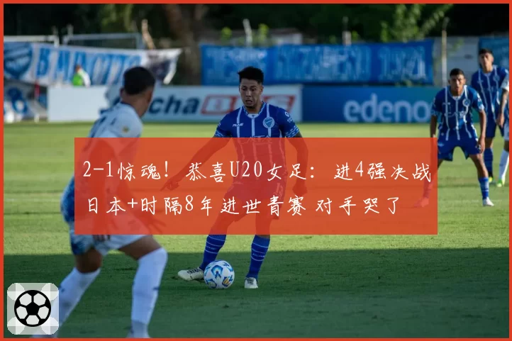 2-1惊魂！恭喜U20女足：进4强决战日本+时隔8年进世青赛 对手哭了